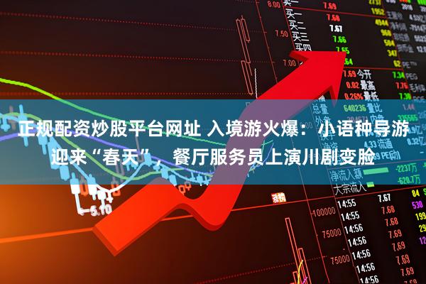 正规配资炒股平台网址 入境游火爆：小语种导游迎来“春天”，餐厅服务员上演川剧变脸