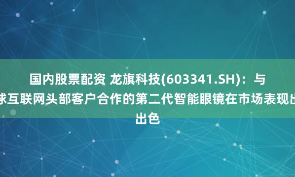 国内股票配资 龙旗科技(603341.SH)：与全球互联网头部客户合作的第二代智能眼镜在市场表现出色