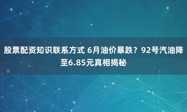 股票配资知识联系方式 6月油价暴跌?92号汽油降至6.85元真相揭秘