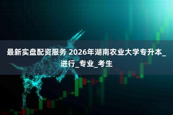最新实盘配资服务 2026年湖南农业大学专升本_进行_专业_考生