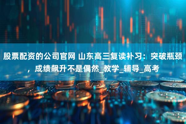 股票配资的公司官网 山东高三复读补习:突破瓶颈,成绩飙升不是偶然_教学_辅导_高考