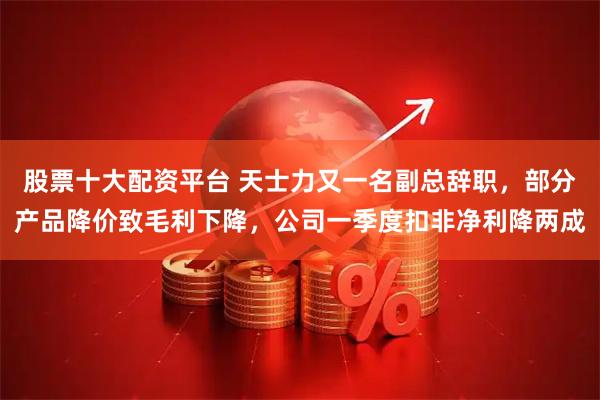 股票十大配资平台 天士力又一名副总辞职,部分产品降价致毛利下降,公司一季度扣非净利降两成