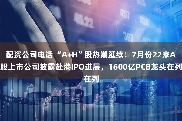 配资公司电话 “A+H”股热潮延续!7月份22家A股上市公司披露赴港IPO进展,1600亿PCB龙头在列