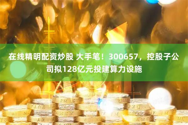 在线精明配资炒股 大手笔!300657,控股子公司拟128亿元投建算力设施