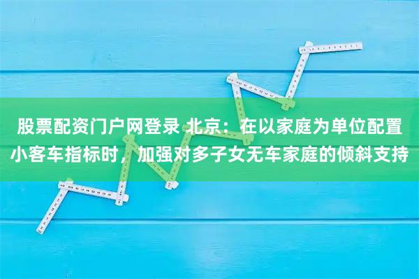 股票配资门户网登录 北京:在以家庭为单位配置小客车指标时,加强对多子女无车家庭的倾斜支持