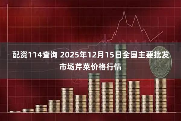 配资114查询 2025年12月15日全国主要批发市场芹菜价格行情