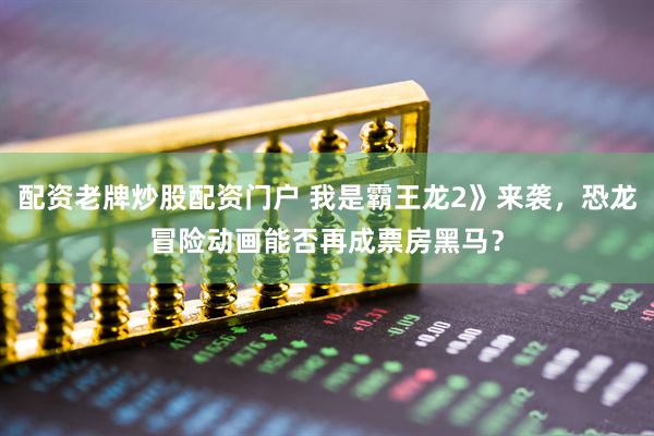 配资老牌炒股配资门户 我是霸王龙2》来袭，恐龙冒险动画能否再成票房黑马？
