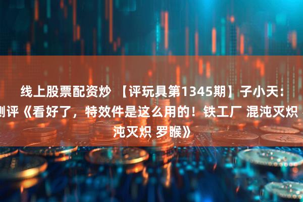 线上股票配资炒 【评玩具第1345期】子小天：蟹子测评《看好了，特效件是这么用的！铁工厂 混沌灭炽 罗睺》