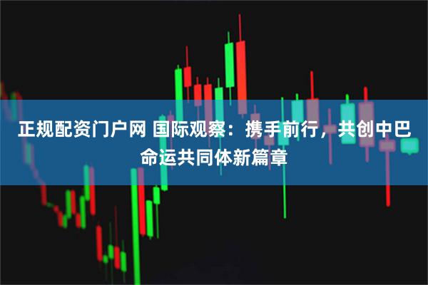 正规配资门户网 国际观察：携手前行，共创中巴命运共同体新篇章