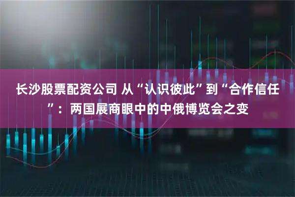 长沙股票配资公司 从“认识彼此”到“合作信任”:两国展商眼中的中俄博览会之变