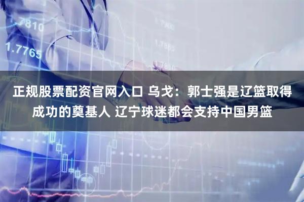 正规股票配资官网入口 乌戈：郭士强是辽篮取得成功的奠基人 辽宁球迷都会支持中国男篮