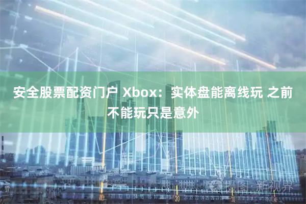 安全股票配资门户 Xbox：实体盘能离线玩 之前不能玩只是意外
