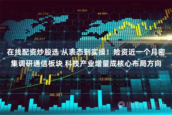 在线配资炒股选 从表态到实操！险资近一个月密集调研通信板块 科技产业增量成核心布局方向