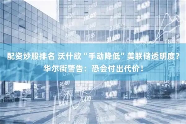 配资炒股排名 沃什欲“手动降低”美联储透明度？华尔街警告：恐会付出代价！